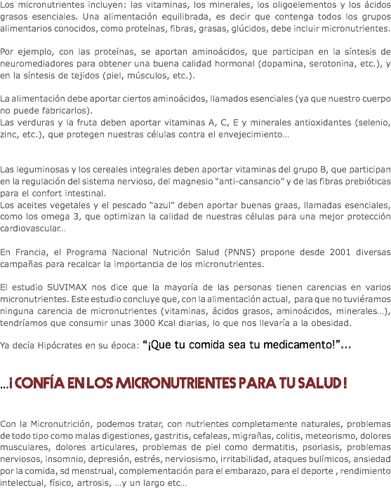 Los micronutrientes incluyen: las vitaminas, los minerales, los oligoelementos y los ácidos grasos esenciales. Una alimentación equilibrada, es decir que contenga todos los grupos alimentarios conocidos, como proteínas, fibras, grasas, glúcidos, debe incluir micronutrientes. Por ejemplo, con las proteínas, se aportan aminoácidos, que participan en la síntesis de neuromediadores para obtener una buena calidad hormonal (dopamina, serotonina, etc.), y en la síntesis de tejidos (piel, músculos, etc.). La alimentación debe aportar ciertos aminoácidos, llamados esenciales (ya que nuestro cuerpo no puede fabricarlos).
Las verduras y la fruta deben aportar vitaminas A, C, E y minerales antioxidantes (selenio, zinc, etc.), que protegen nuestras células contra el envejecimiento… Las leguminosas y los cereales integrales deben aportar vitaminas del grupo B, que participan en la regulación del sistema nervioso, del magnesio “anti-cansancio” y de las fibras prebióticas para el confort intestinal.
Los aceites vegetales y el pescado “azul” deben aportar buenas graas, llamadas esenciales, como los omega 3, que optimizan la calidad de nuestras células para una mejor protección cardiovascular… En Francia, el Programa Nacional Nutrición Salud (PNNS) propone desde 2001 diversas campañas para recalcar la importancia de los micronutrientes. El estudio SUVIMAX nos dice que la mayoría de las personas tienen carencias en varios micronutrientes. Este estudio concluye que, con la alimentación actual, para que no tuviéramos ninguna carencia de micronutrientes (vitaminas, ácidos grasos, aminoácidos, minerales…), tendríamos que consumir unas 3000 Kcal diarias, lo que nos llevaría a la obesidad. Ya decía Hipócrates en su época: “¡Que tu comida sea tu medicamento!”… …¡ Confía en los micronutrientes para tu salud ! Con la Micronutrición, podemos tratar, con nutrientes completamente naturales, problemas de todo tipo como malas digestiones, gastritis, cefaleas, migrañas, colitis, meteorismo, dolores musculares, dolores articulares, problemas de piel como dermatitis, psoriasis, problemas nerviosos, insomnio, depresión, estrés, nerviosismo, irritabilidad, ataques bulímicos, ansiedad por la comida, sd menstrual, complementación para el embarazo, para el deporte , rendimiento intelectual, físico, artrosis, …y un largo etc…